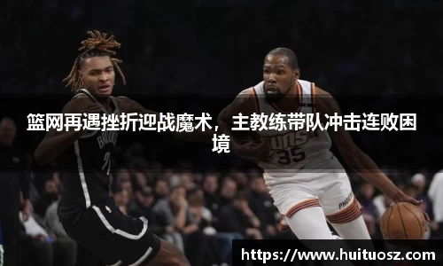 篮网再遇挫折迎战魔术，主教练带队冲击连败困境