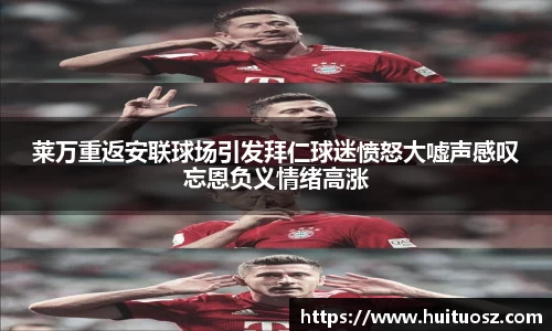莱万重返安联球场引发拜仁球迷愤怒大嘘声感叹忘恩负义情绪高涨