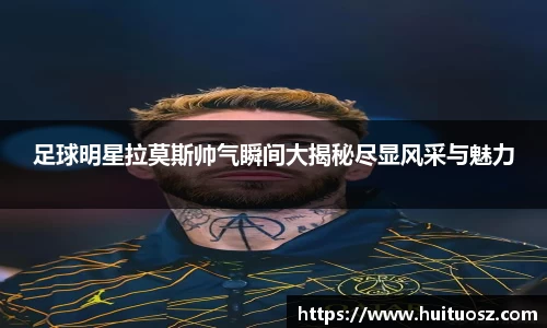 足球明星拉莫斯帅气瞬间大揭秘尽显风采与魅力