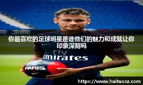 你最喜欢的足球明星是谁他们的魅力和成就让你印象深刻吗