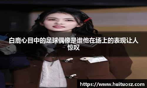 白鹿心目中的足球偶像是谁他在场上的表现让人惊叹