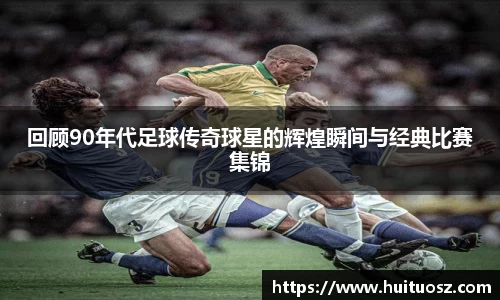 回顾90年代足球传奇球星的辉煌瞬间与经典比赛集锦